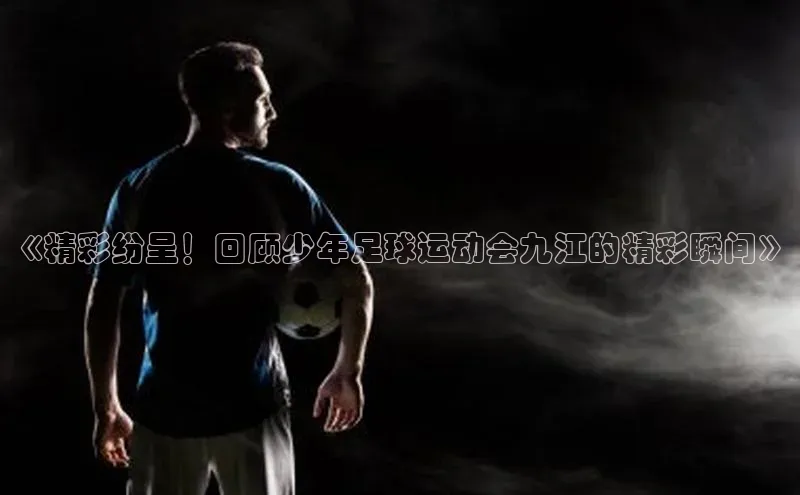 球速体育美团《精彩纷呈！回顾少年足球运动会九江的精彩瞬间》