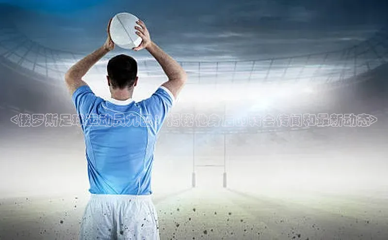 球速体育网页版登陆入口巴美列捷福<俄罗斯足球运动员九巴：揭秘他身后的转会传闻和最新动态>