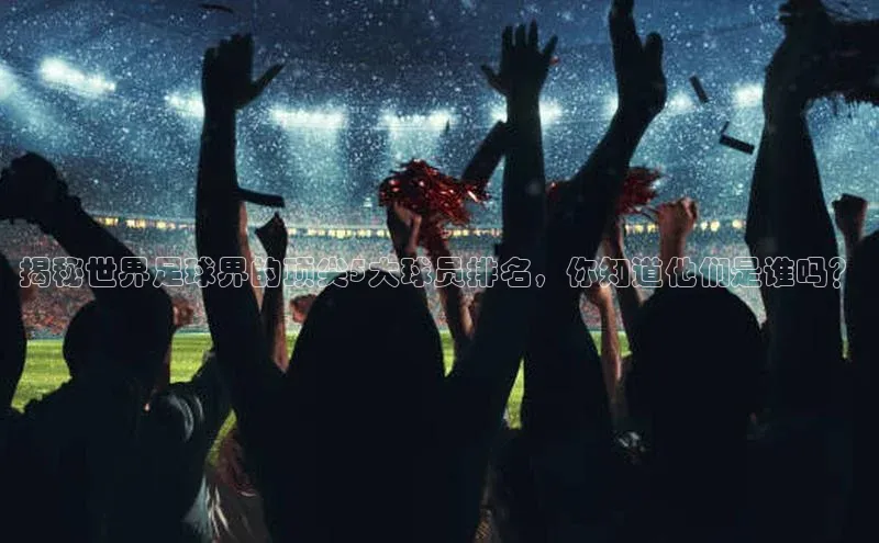 球速体育下载百度安全社区揭秘世界足球界的顶尖5大球员排名，你知道他们是谁吗？