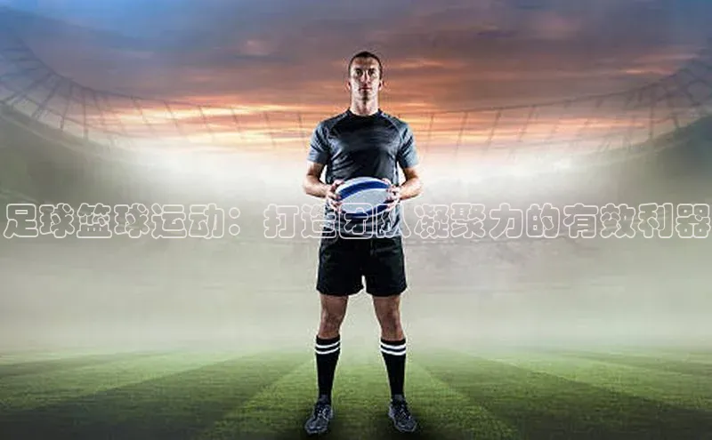 球速体育app度小满理财足球篮球运动：打造团队凝聚力的有效利器