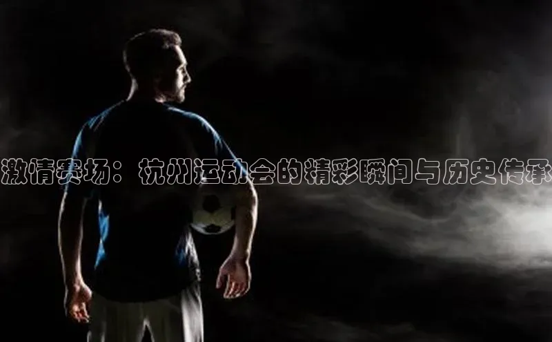 球速体育app下载官方阿里尔公司激情赛场：杭州运动会的精彩瞬间与历史传承