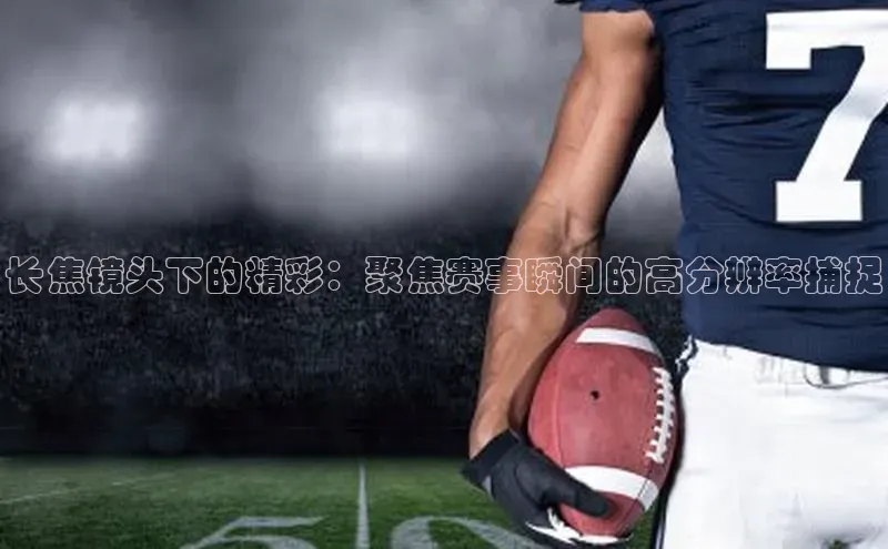 球速体育app官网入口天键股份长焦镜头下的精彩：聚焦赛事瞬间的高分辨率捕捉