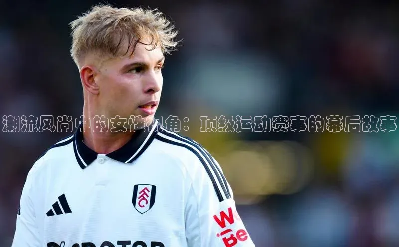 潮流风尚中的女性视角：顶级运动赛事的幕后故事