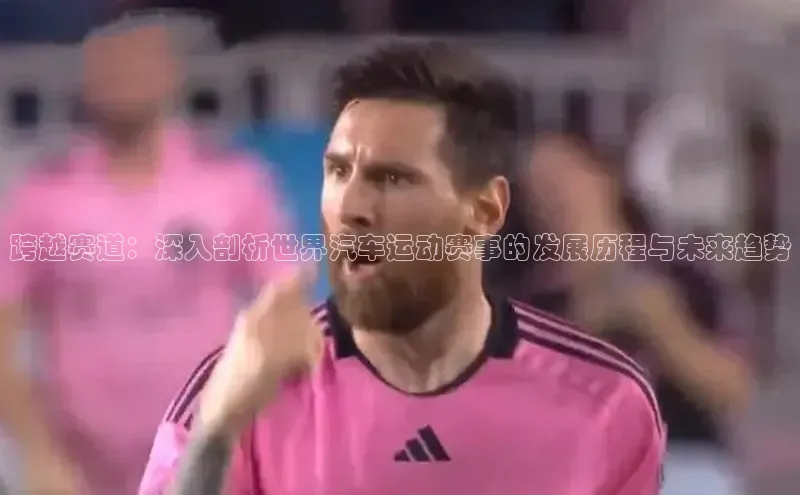 跨越赛道：深入剖析世界汽车运动赛事的发展历程与未来趋势