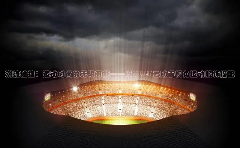 潮流碰撞：运动时尚的无限可能——以QWEN云助手视角运动服饰搭配