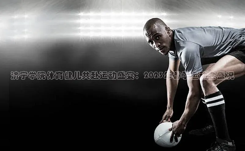 济宁学院体育健儿共赴运动盛宴：2023年春季运动会盛况